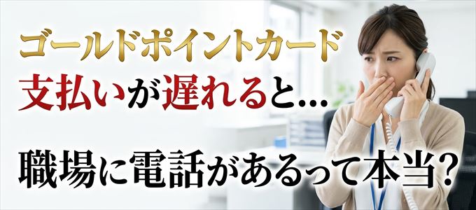ゴールドポイントカードの支払いが遅れると職場に電話が掛かってくるのは本当？